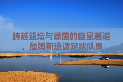 跨越篮坛与绿茵的巨星邂逅,詹姆斯造访足球队员