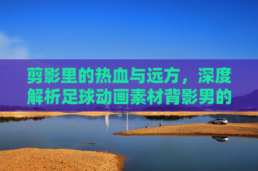 剪影里的热血与远方,深度解析足球动画素材背影男的视觉魅力与应用