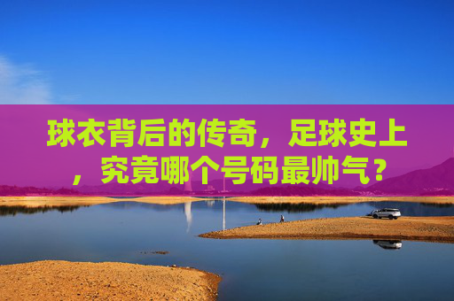 球衣背后的传奇,足球史上,究竟哪个号码最帅气?