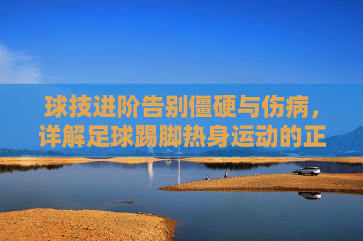 球技进阶告别僵硬与伤病,详解足球踢脚热身运动的正确打开方式