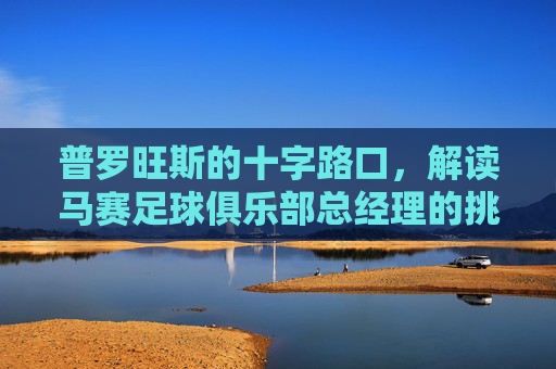 普罗旺斯的十字路口,解读马赛足球俱乐部总经理的挑战与愿景