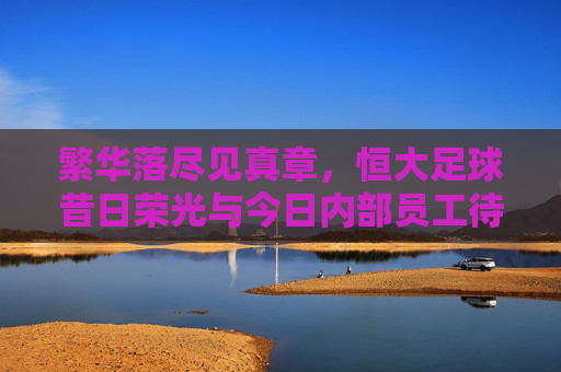 繁华落尽见真章,恒大足球昔日荣光与今日内部员工待遇的惨淡对比