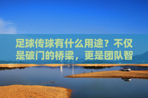 足球传球有什么用途?不仅是破门的桥梁,更是团队智慧的结晶