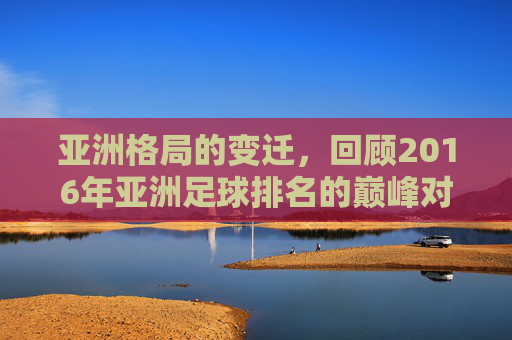 亚洲格局的变迁,回顾2016年亚洲足球排名的巅峰对决