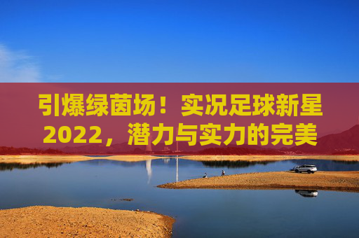 引爆绿茵场!实况足球新星2022,潜力与实力的完美碰撞