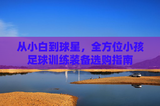 从小白到球星,全方位小孩足球训练装备选购指南