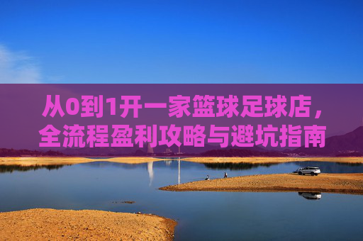 从0到1开一家篮球足球店,全流程盈利攻略与避坑指南
