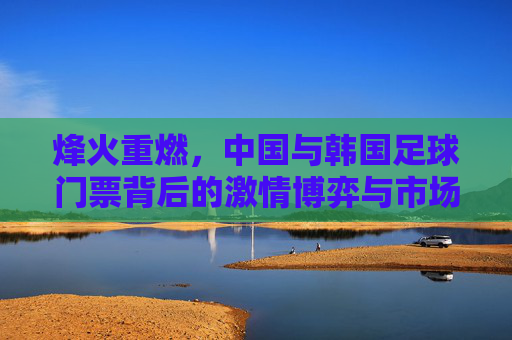 烽火重燃,中国与韩国足球门票背后的激情博弈与市场狂热
