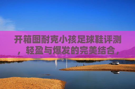 开箱图耐克小孩足球鞋评测,轻盈与爆发的完美结合,助力孩子赛场起飞