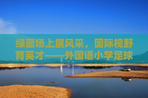 绿茵场上展风采,国际视野育英才——外国语小学足球班火热招生啦!