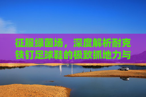 征服绿茵场,深度解析耐克铁钉足球鞋的极致抓地力与速度美学
