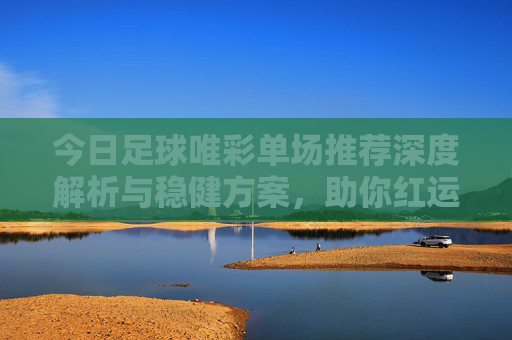 今日足球唯彩单场推荐深度解析与稳健方案,助你红运当头