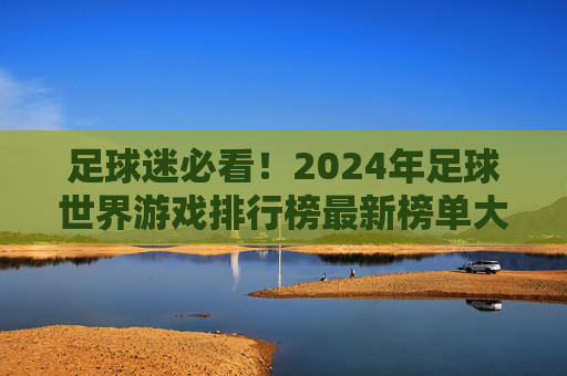 足球迷必看!2024年足球世界游戏排行榜最新榜单大揭秘