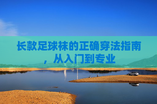 长款足球袜的正确穿法指南,从入门到专业