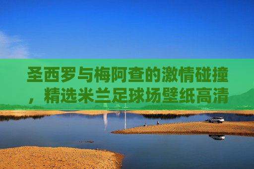 圣西罗与梅阿查的激情碰撞,精选米兰足球场壁纸高清鉴赏