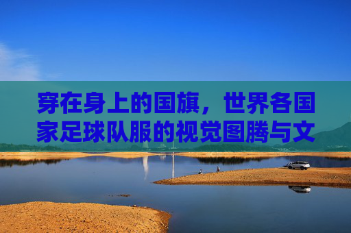穿在身上的国旗,世界各国家足球队服的视觉图腾与文化符号