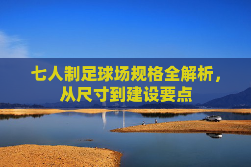 七人制足球场规格全解析,从尺寸到建设要点