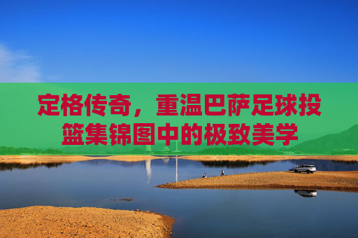 定格传奇,重温巴萨足球投篮集锦图中的极致美学
