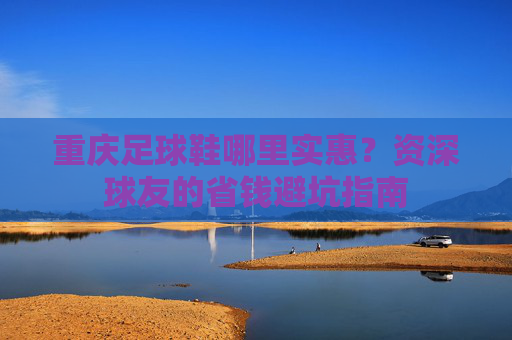 重庆足球鞋哪里实惠?资深球友的省钱避坑指南
