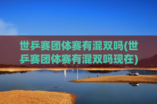 世乒赛团体赛有混双吗(世乒赛团体赛有混双吗现在)