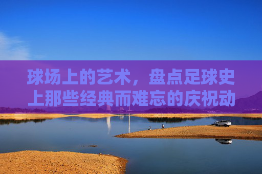 球场上的艺术,盘点足球史上那些经典而难忘的庆祝动作