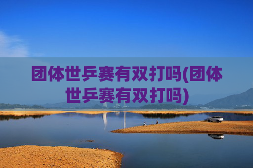 团体世乒赛有双打吗(团体世乒赛有双打吗)