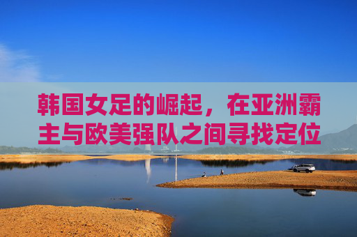 韩国女足的崛起,在亚洲霸主与欧美强队之间寻找定位