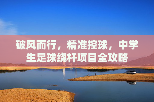 破风而行,精准控球,中学生足球绕杆项目全攻略