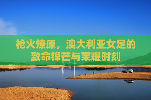 枪火燎原,澳大利亚女足的致命锋芒与荣耀时刻