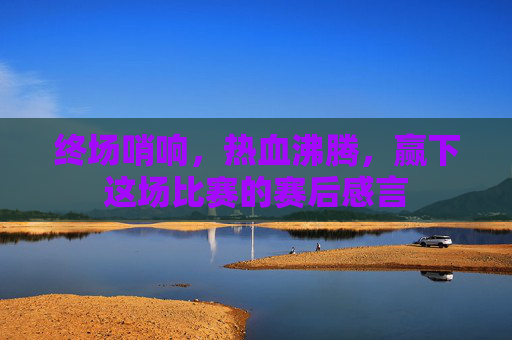 终场哨响,热血沸腾,赢下这场比赛的赛后感言
