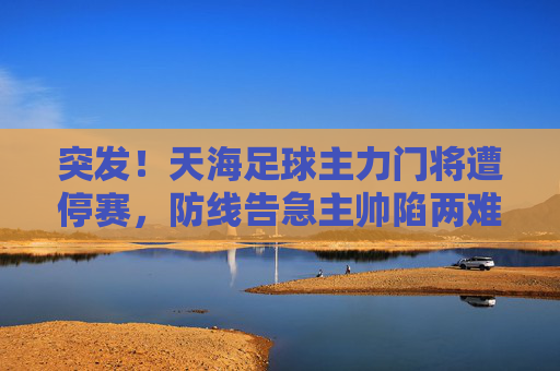 突发!天海足球主力门将遭停赛,防线告急主帅陷两难