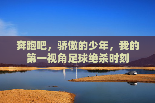 奔跑吧,骄傲的少年,我的第一视角足球绝杀时刻