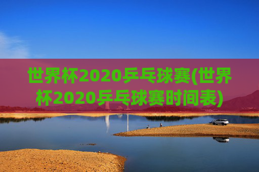 世界杯2020乒乓球赛(世界杯2020乒乓球赛时间表)