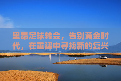 里昂足球转会,告别黄金时代,在重建中寻找新的复兴之路