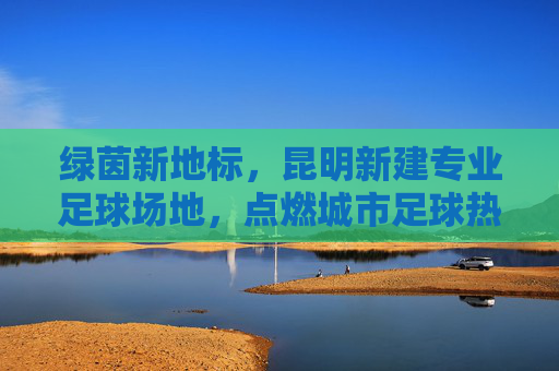 绿茵新地标,昆明新建专业足球场地,点燃城市足球热情
