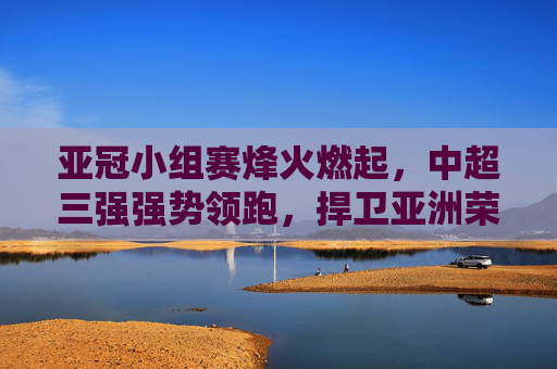 亚冠小组赛烽火燃起,中超三强强势领跑,捍卫亚洲荣耀