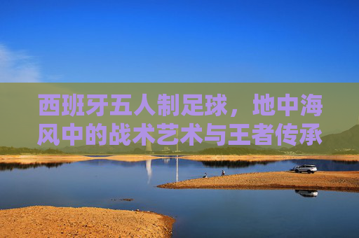 西班牙五人制足球,地中海风中的战术艺术与王者传承