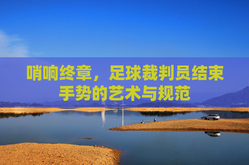 哨响终章,足球裁判员结束手势的艺术与规范