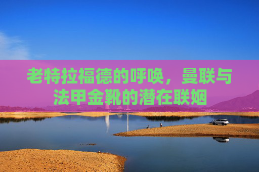 老特拉福德的呼唤,曼联与法甲金靴的潜在联姻