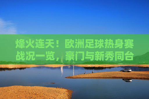 烽火连天!欧洲足球热身赛战况一览,豪门与新秀同台竞技