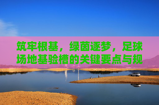 筑牢根基,绿茵逐梦,足球场地基验槽的关键要点与规范解析