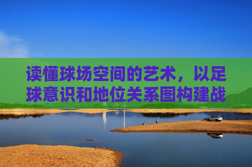 读懂球场空间的艺术,以足球意识和地位关系图构建战术思维