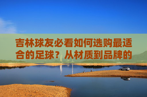 吉林球友必看如何选购最适合的足球?从材质到品牌的全方位指南