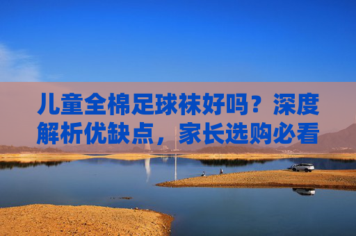 儿童全棉足球袜好吗?深度解析优缺点,家长选购必看