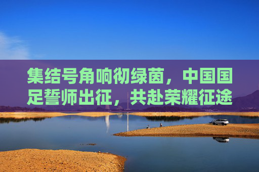 集结号角响彻绿茵,中国国足誓师出征,共赴荣耀征途