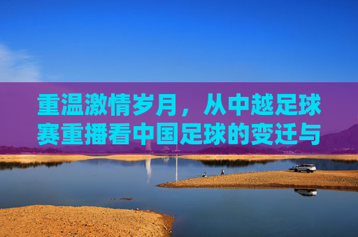 重温激情岁月,从中越足球赛重播看中国足球的变迁与坚守