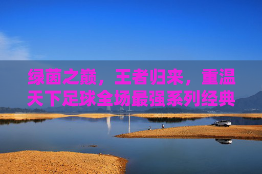 绿茵之巅,王者归来,重温天下足球全场最强系列经典瞬间
