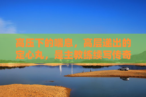 高压下的喘息,高层递出的定心丸,是主教练续写传奇的底气