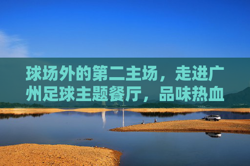 球场外的第二主场,走进广州足球主题餐厅,品味热血与烟火气