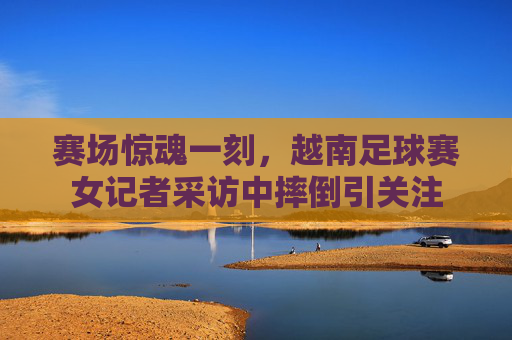 赛场惊魂一刻,越南足球赛女记者采访中摔倒引关注